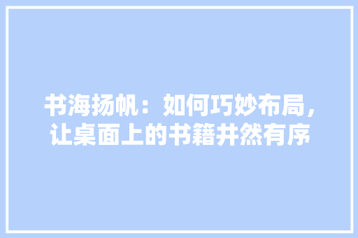 书海扬帆：如何巧妙布局，让桌面上的书籍井然有序 家居装修
