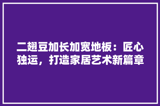 二翅豆加长加宽地板：匠心独运，打造家居艺术新篇章 家居装修