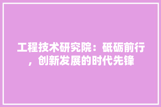 工程技术研究院：砥砺前行，创新发展的时代先锋