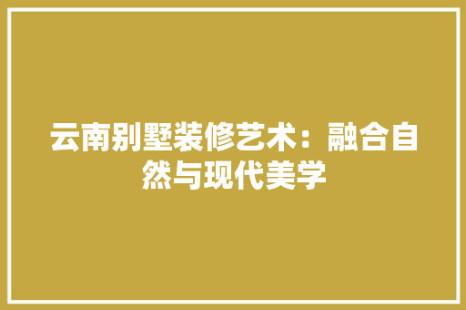 云南别墅装修艺术：融合自然与现代美学 家居装修