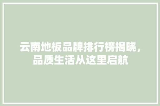 云南地板品牌排行榜揭晓，品质生活从这里启航 家居装修