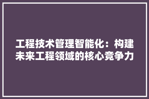工程技术管理智能化：构建未来工程领域的核心竞争力 现代风格装饰