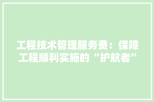 工程技术管理服务费：保障工程顺利实施的“护航者” 现代风格装饰