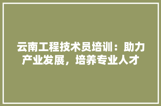 云南工程技术员培训：助力产业发展，培养专业人才 家居装修