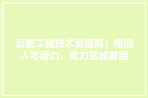 云南工程技术员招聘：挖掘人才潜力，助力区域发展 家居装修