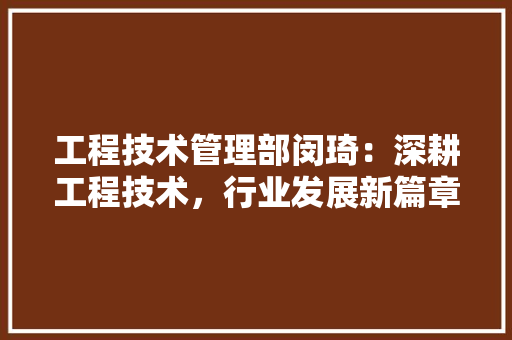 工程技术管理部闵琦：深耕工程技术，行业发展新篇章 现代风格装饰