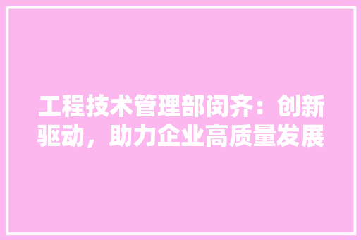 工程技术管理部闵齐：创新驱动，助力企业高质量发展 现代风格装饰