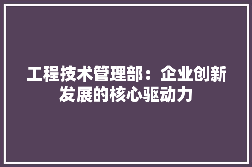 工程技术管理部：企业创新发展的核心驱动力 现代风格装饰