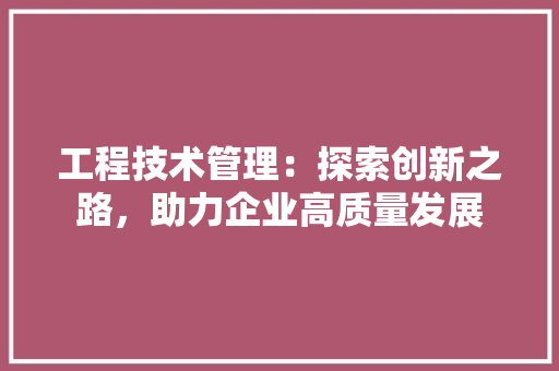 工程技术管理：探索创新之路，助力企业高质量发展 现代风格装饰