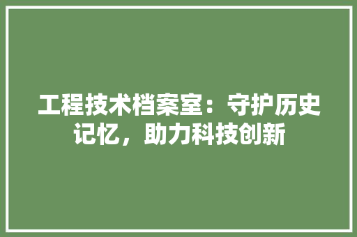 工程技术档案室：守护历史记忆，助力科技创新