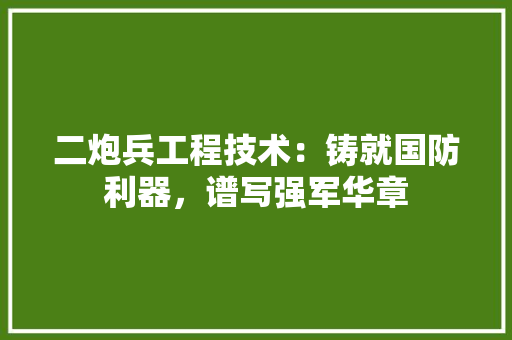 二炮兵工程技术：铸就国防利器，谱写强军华章 家居装修