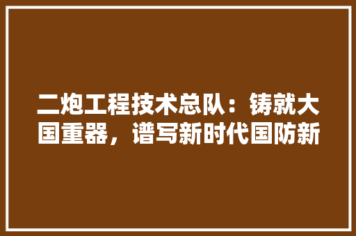 二炮工程技术总队：铸就大国重器，谱写新时代国防新篇章 家居装修
