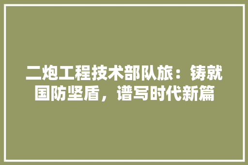 二炮工程技术部队旅：铸就国防坚盾，谱写时代新篇