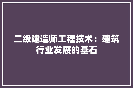 二级建造师工程技术：建筑行业发展的基石 家居装修