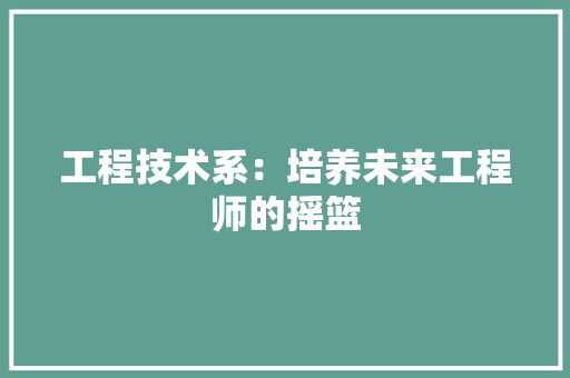 工程技术系：培养未来工程师的摇篮 现代风格装饰