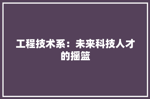 工程技术系：未来科技人才的摇篮 现代风格装饰