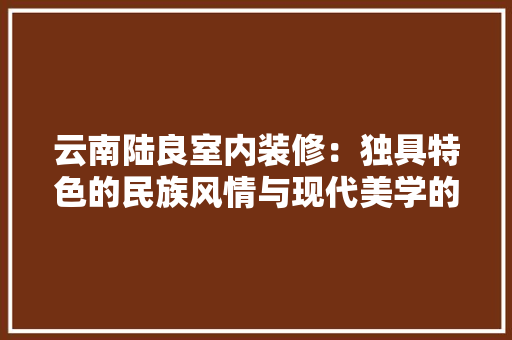 云南陆良室内装修：独具特色的民族风情与现代美学的完美融合 家居装修