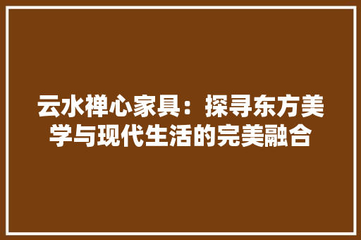 云水禅心家具：探寻东方美学与现代生活的完美融合 家居装修