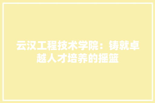 云汉工程技术学院：铸就卓越人才培养的摇篮 家居装修