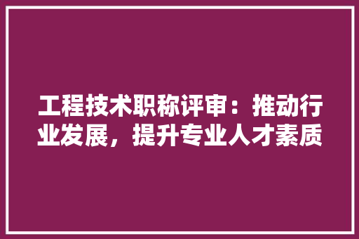 工程技术职称评审：推动行业发展，提升专业人才素质 现代风格装饰