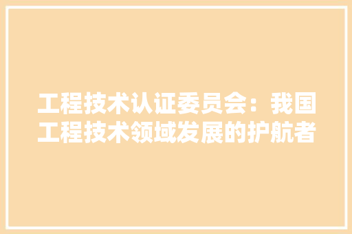 工程技术认证委员会：我国工程技术领域发展的护航者