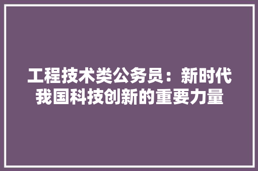 工程技术类公务员：新时代我国科技创新的重要力量 现代风格装饰