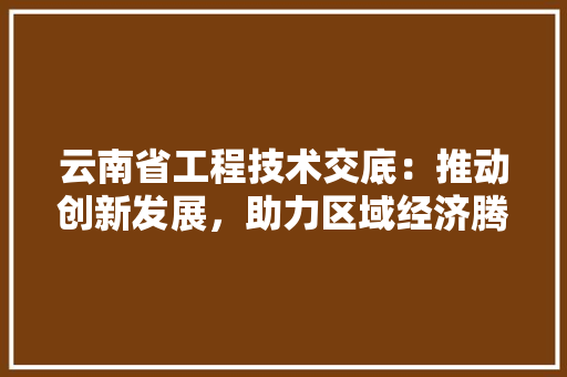 云南省工程技术交底：推动创新发展，助力区域经济腾飞 家居装修