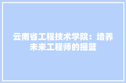 云南省工程技术学院：培养未来工程师的摇篮 家居装修