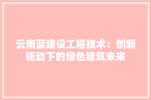 云南蓝建设工程技术：创新驱动下的绿色建筑未来 家居装修