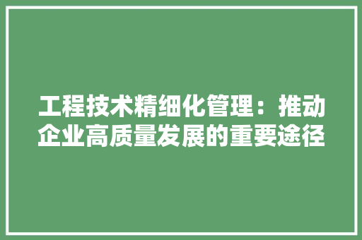 工程技术精细化管理：推动企业高质量发展的重要途径 现代风格装饰