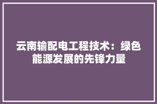 云南输配电工程技术：绿色能源发展的先锋力量 家居装修