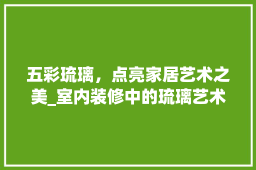 五彩琉璃，点亮家居艺术之美_室内装修中的琉璃艺术应用 家居装修