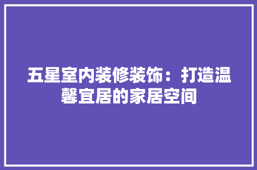 五星室内装修装饰：打造温馨宜居的家居空间 家居装修