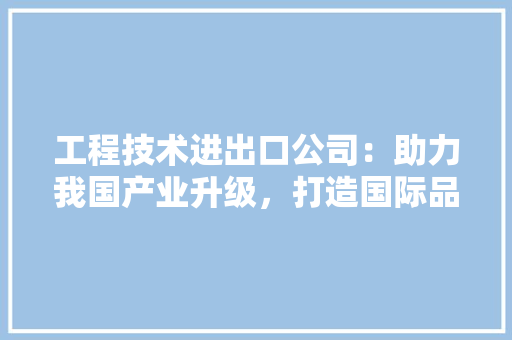 工程技术进出口公司：助力我国产业升级，打造国际品牌新标杆