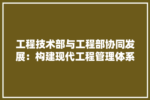 工程技术部与工程部协同发展:构建现代工程管理体系 现代风格装饰 工程技术部与工程部协同发展:构建现代工程管理体系 现代风格装饰