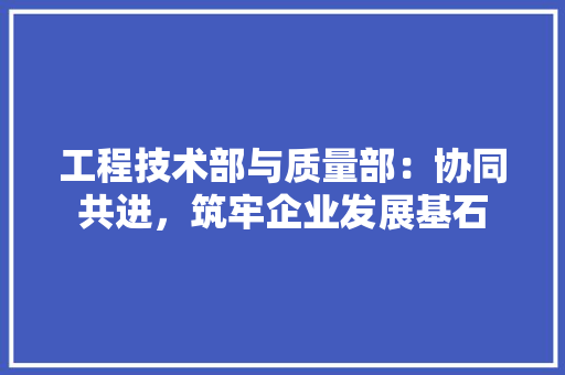 工程技术部与质量部：协同共进，筑牢企业发展基石 现代风格装饰