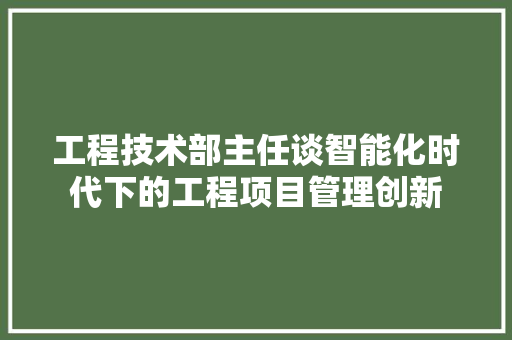 工程技术部主任谈智能化时代下的工程项目管理创新 现代风格装饰
