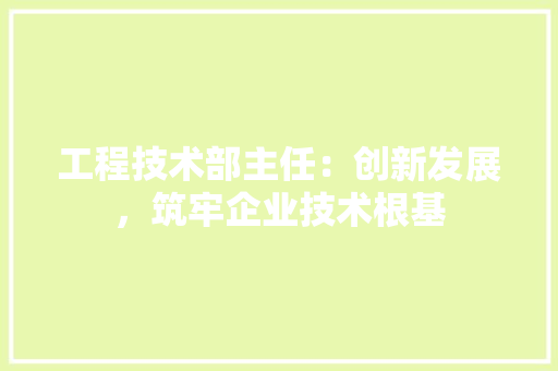 工程技术部主任：创新发展，筑牢企业技术根基
