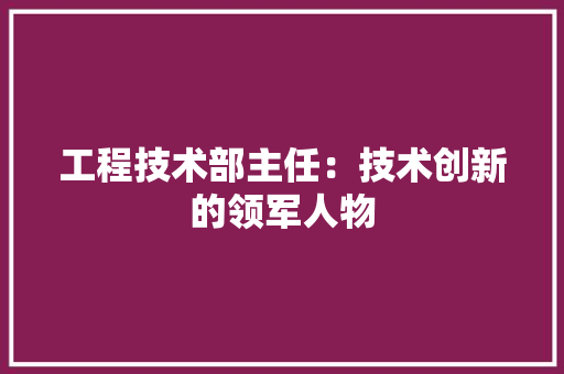 工程技术部主任：技术创新的领军人物