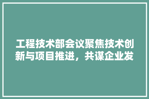 工程技术部会议聚焦技术创新与项目推进，共谋企业发展新篇章