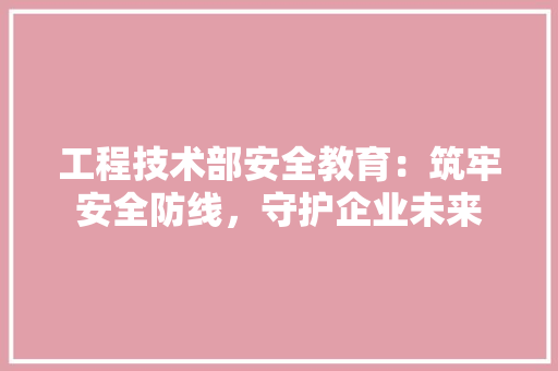 工程技术部安全教育：筑牢安全防线，守护企业未来 现代风格装饰