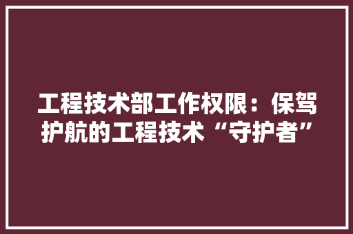 工程技术部工作权限：保驾护航的工程技术“守护者” 现代风格装饰