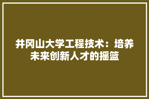 井冈山大学工程技术：培养未来创新人才的摇篮 家居装修