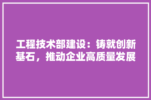 工程技术部建设：铸就创新基石，推动企业高质量发展