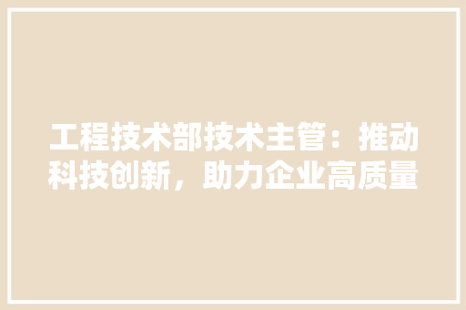 工程技术部技术主管：推动科技创新，助力企业高质量发展 现代风格装饰