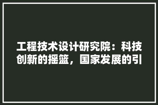 工程技术设计研究院：科技创新的摇篮，国家发展的引擎