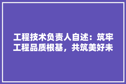 工程技术负责人自述：筑牢工程品质根基，共筑美好未来