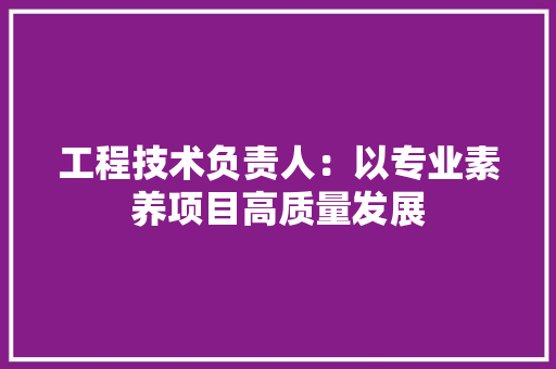 工程技术负责人：以专业素养项目高质量发展 现代风格装饰