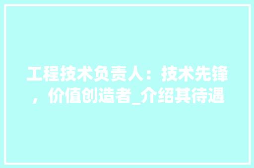工程技术负责人：技术先锋，价值创造者_介绍其待遇与职业发展