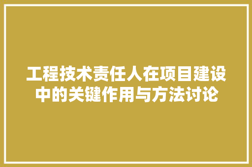工程技术责任人在项目建设中的关键作用与方法讨论 现代风格装饰